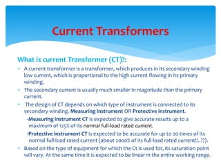 What is current Transformer (CT)?:
 A current transformer is a transformer, which produces in its secondary winding
low current, which is proportional to the high current flowing in its primary
winding.
 The secondary current is usually much smaller in magnitude than the primary
current.
 The design of CT depends on which type of instrument is connected to its
secondary winding. Measuring instrument OR Protective instrument.
-Measuring instrument CT is expected to give accurate results up to a
maximum of 125% of its normal full-load rated current.
-Protective instrument CT is expected to be accurate for up to 20 times of its
normal full-load rated current (about 2000% of its full-load rated current!!..??).
 Based on the type of equipment for which the Ct is used for, its saturation point
will vary. At the same time it is expected to be linear in the entire working range.
Current Transformers
 