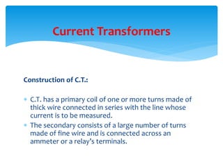Construction of C.T.:
 C.T. has a primary coil of one or more turns made of
thick wire connected in series with the line whose
current is to be measured.
 The secondary consists of a large number of turns
made of fine wire and is connected across an
ammeter or a relay’s terminals.
Current Transformers
 