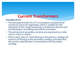 Function of CT:
 The principal function of a CT is to produce a proportional
current at a level of magnitude, which is suitable for the
operation of low-range measuring or protective devices such
as indicating or recording instruments and relays.
 The primary and secondary currents are expressed as a ratio
such as 100/5 or 1000/5 .
 With a 100/5 ratio CT, 100A flowing in the primary winding will
result in 5A flowing in the secondary winding, provided that
the correct rated burden is connected to the secondary
winding.
Current Transformers
 