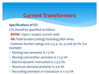 Specifications of CT:
CTs should be specified as follow:
RATIO : Input / output current ratio
VA: Total burden (rating) including pilot wires.
Common burden ratings are 2.5, 5, 10, 15 and 30 VA. For
example:
 Moving iron ammeter is 1-2 VA
 Moving coil rectifier ammeter is 1-2.5 VA
 Electro-dynamic instrument is 2.5-5 VA
 Maximum demand ammeter is 3-6 VA
 Recording ammeter or transducer is 1-2.5 VA
Current Transformers
 