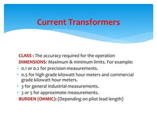 CLASS : The accuracy required for the operation
DIMENSIONS: Maximum & minimum limits. For example:
 0.1 or 0.2 for precision measurements.
 0.5 for high grade kilowatt hour meters and commercial
grade kilowatt hour meters.
 3 for general industrial measurements.
 3 or 5 for approximate measurements.
BURDEN (OHMIC): (Depending on pilot lead length)
Current Transformers
 