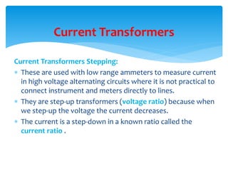 Current Transformers Stepping:
 These are used with low range ammeters to measure current
in high voltage alternating circuits where it is not practical to
connect instrument and meters directly to lines.
 They are step-up transformers (voltage ratio) because when
we step-up the voltage the current decreases.
 The current is a step-down in a known ratio called the
current ratio .
Current Transformers
 