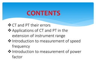 CONTENTS
CT and PT their errors
Applications of CT and PT in the
extension of instrument range
Introduction to measurement of speed
frequency
Introduction to measurement of power
factor
 