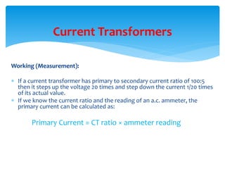 Working (Measurement):
 If a current transformer has primary to secondary current ratio of 100:5
then it steps up the voltage 20 times and step down the current 1/20 times
of its actual value.
 If we know the current ratio and the reading of an a.c. ammeter, the
primary current can be calculated as:
Primary Current = CT ratio × ammeter reading
Current Transformers
 