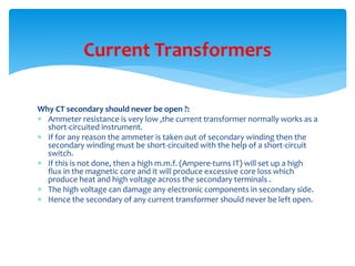 Why CT secondary should never be open ?:
 Ammeter resistance is very low ,the current transformer normally works as a
short-circuited instrument.
 If for any reason the ammeter is taken out of secondary winding then the
secondary winding must be short-circuited with the help of a short-circuit
switch.
 If this is not done, then a high m.m.f. (Ampere-turns IT) will set up a high
flux in the magnetic core and it will produce excessive core loss which
produce heat and high voltage across the secondary terminals .
 The high voltage can damage any electronic components in secondary side.
 Hence the secondary of any current transformer should never be left open.
Current Transformers
 