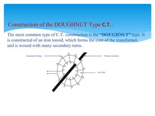 Construction of the DOUGHNUT Type C.T. :
The most common type of C.T. construction is the “DOUGHNUT” type. It
is constructed of an iron toroid, which forms the core of the transformer,
and is wound with many secondary turns.
Secondary Winding Primary Conductor
Iron Core
 