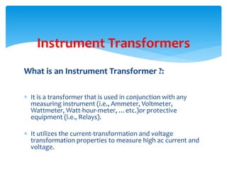 What is an Instrument Transformer ?:
 It is a transformer that is used in conjunction with any
measuring instrument (i.e., Ammeter, Voltmeter,
Wattmeter, Watt-hour-meter, …etc.)or protective
equipment (i.e., Relays).
 It utilizes the current-transformation and voltage
transformation properties to measure high ac current and
voltage.
Instrument Transformers
 