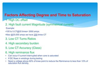 Factors Affecting Degree and Time to Saturation
1. High DC offset
2. High fault current Magnitude (symmetrical current)
Example:
•100 to 5 CT@20 times= 2000 amps.
•Also @20,000 amps we have 200 times CT
3. Low CT Turns Ratios
4. High secondary burden
5. Low CT Accuracy (Class)
6. High reminance flux
• Can occur if current interrupted when core is saturated
• If DC flows in windings during testing
• Need a voltage above 60% of knee point to reduce the Reminance to less than 10% of
saturation flux density.
 