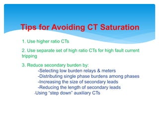 Tips for Avoiding CT Saturation
1. Use higher ratio CTs
2. Use separate set of high ratio CTs for high fault current
tripping
3. Reduce secondary burden by:
-Selecting low burden relays & meters
-Distributing single phase burdens among phases
-Increasing the size of secondary leads
-Reducing the length of secondary leads
-Using “step down” auxiliary CTs
 