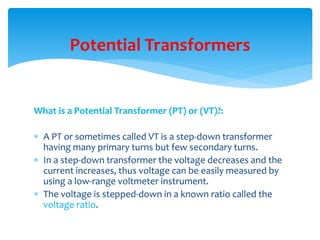 What is a Potential Transformer (PT) or (VT)?:
 A PT or sometimes called VT is a step-down transformer
having many primary turns but few secondary turns.
 In a step-down transformer the voltage decreases and the
current increases, thus voltage can be easily measured by
using a low-range voltmeter instrument.
 The voltage is stepped-down in a known ratio called the
voltage ratio.
Potential Transformers
 