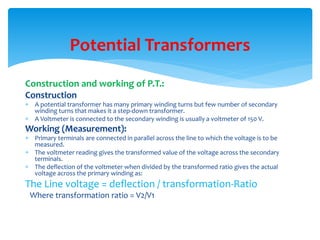 Construction and working of P.T.:
Construction
 A potential transformer has many primary winding turns but few number of secondary
winding turns that makes it a step-down transformer.
 A Voltmeter is connected to the secondary winding is usually a voltmeter of 150 V.
Working (Measurement):
 Primary terminals are connected in parallel across the line to which the voltage is to be
measured.
 The voltmeter reading gives the transformed value of the voltage across the secondary
terminals.
 The deflection of the voltmeter when divided by the transformed ratio gives the actual
voltage across the primary winding as:
The Line voltage = deflection / transformation-Ratio
Where transformation ratio = V2/V1
Potential Transformers
 