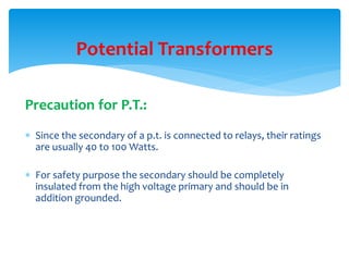 Precaution for P.T.:
 Since the secondary of a p.t. is connected to relays, their ratings
are usually 40 to 100 Watts.
 For safety purpose the secondary should be completely
insulated from the high voltage primary and should be in
addition grounded.
Potential Transformers
 