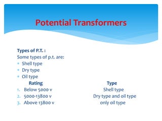 Types of P.T. :
Some types of p.t. are:
 Shell type
 Dry type
 Oil type
Rating Type
1. Below 5000 v Shell type
2. 5000-13800 v Dry type and oil type
3. Above 13800 v only oil type
Potential Transformers
 