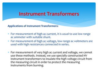 Applications of Instrument Transformers:
 For measurement of high ac current, it is usual to use low range
ac ammeter with suitable shunt.
 For measurement of high ac voltage, low range ac voltmeters are
used with high resistances connected in series.
 For measurement of very high ac current and voltage, we cannot
use these methods. Instead, we use specially constructed HV
instrument transformers to insulate the high voltage circuit from
the measuring circuit in order to protect the measuring
instruments from burning.
Instrument Transformers
 
