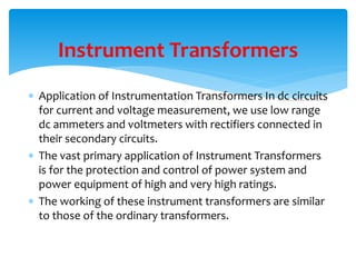  Application of Instrumentation Transformers In dc circuits
for current and voltage measurement, we use low range
dc ammeters and voltmeters with rectifiers connected in
their secondary circuits.
 The vast primary application of Instrument Transformers
is for the protection and control of power system and
power equipment of high and very high ratings.
 The working of these instrument transformers are similar
to those of the ordinary transformers.
Instrument Transformers
 