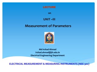 ELECTRICAL MEASUREMENT & MEASURING INSTRUMENTS (NEE-302)
Md Irshad Ahmad
irshad.ahmad@jit.edu.in
Electrical Engineering Department
LECTURE
on
UNIT –III
Measurement of Parameters
 