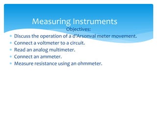 Measuring Instruments
Objectives:
 Discuss the operation of a d’Arsonval meter movement.
 Connect a voltmeter to a circuit.
 Read an analog multimeter.
 Connect an ammeter.
 Measure resistance using an ohmmeter.
 
