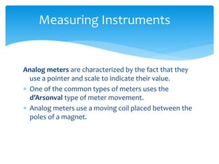 Measuring Instruments
Analog meters are characterized by the fact that they
use a pointer and scale to indicate their value.
 One of the common types of meters uses the
d’Arsonval type of meter movement.
 Analog meters use a moving coil placed between the
poles of a magnet.
 