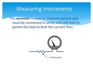 The ammeter is used to measure current and
must be connected in series with the load to
permit the load to limit the current flow.
Measuring Instruments
 