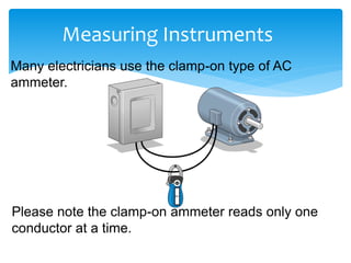 Measuring Instruments
Many electricians use the clamp-on type of AC
ammeter.
Please note the clamp-on ammeter reads only one
conductor at a time.
 