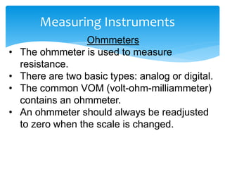 Measuring Instruments
Ohmmeters
• The ohmmeter is used to measure
resistance.
• There are two basic types: analog or digital.
• The common VOM (volt-ohm-milliammeter)
contains an ohmmeter.
• An ohmmeter should always be readjusted
to zero when the scale is changed.
 