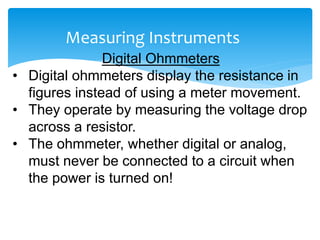 Measuring Instruments
Digital Ohmmeters
• Digital ohmmeters display the resistance in
figures instead of using a meter movement.
• They operate by measuring the voltage drop
across a resistor.
• The ohmmeter, whether digital or analog,
must never be connected to a circuit when
the power is turned on!
 