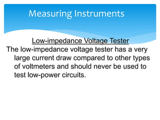 Measuring Instruments
Low-impedance Voltage Tester
The low-impedance voltage tester has a very
large current draw compared to other types
of voltmeters and should never be used to
test low-power circuits.
 