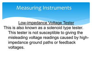 Measuring Instruments
Low-impedance Voltage Tester
This is also known as a solenoid type tester.
This tester is not susceptible to giving the
misleading voltage readings caused by high-
impedance ground paths or feedback
voltages.
 