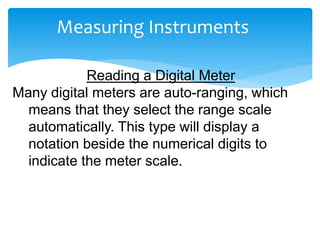 Measuring Instruments
Reading a Digital Meter
Many digital meters are auto-ranging, which
means that they select the range scale
automatically. This type will display a
notation beside the numerical digits to
indicate the meter scale.
 