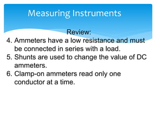 Measuring Instruments
Review:
4. Ammeters have a low resistance and must
be connected in series with a load.
5. Shunts are used to change the value of DC
ammeters.
6. Clamp-on ammeters read only one
conductor at a time.
 