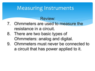 Measuring Instruments
Review:
7. Ohmmeters are used to measure the
resistance in a circuit.
8. There are two basic types of
Ohmmeters: analog and digital.
9. Ohmmeters must never be connected to
a circuit that has power applied to it.
 