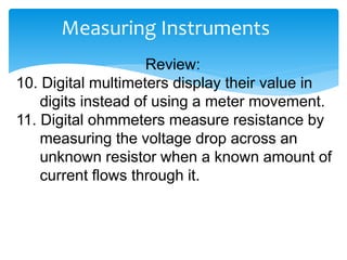 Measuring Instruments
Review:
10. Digital multimeters display their value in
digits instead of using a meter movement.
11. Digital ohmmeters measure resistance by
measuring the voltage drop across an
unknown resistor when a known amount of
current flows through it.
 