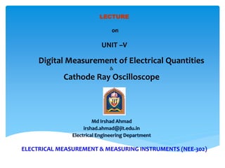 ELECTRICAL MEASUREMENT & MEASURING INSTRUMENTS (NEE-302)
Md Irshad Ahmad
irshad.ahmad@jit.edu.in
Electrical Engineering Department
LECTURE
on
UNIT –V
Digital Measurement of Electrical Quantities
&
Cathode Ray Oscilloscope
 