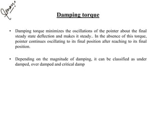 Damping torque
• Damping torque minimizes the oscillations of the pointer about the final
steady state deflection and makes it steady.. In the absence of this torque,
pointer continues oscillating to its final position after reaching to its final
position.
• Depending on the magnitude of damping, it can be classified as under
damped, over damped and critical damp
 