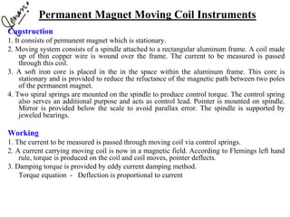 Permanent Magnet Moving Coil Instruments
Construction
1. It consists of permanent magnet which is stationary.
2. Moving system consists of a spindle attached to a rectangular aluminum frame. A coil made
up of thin copper wire is wound over the frame. The current to be measured is passed
through this coil.
3. A soft iron core is placed in the in the space within the aluminum frame. This core is
stationary and is provided to reduce the reluctance of the magnetic path between two poles
of the permanent magnet.
4. Two spiral springs are mounted on the spindle to produce control torque. The control spring
also serves an additional purpose and acts as control lead. Pointer is mounted on spindle.
Mirror is provided below the scale to avoid parallax error. The spindle is supported by
jeweled bearings.
Working
1. The current to be measured is passed through moving coil via control springs.
2. A current carrying moving coil is now in a magnetic field. According to Flemings left hand
rule, torque is produced on the coil and coil moves, pointer deflects.
3. Damping torque is provided by eddy current damping method.
Torque equation - Deflection is proportional to current
 