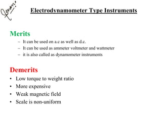 Merits
– It can be used on a.c as well as d.c.
– It can be used as ammeter voltmeter and wattmeter
– it is also called as dynamometer instruments
Demerits
• Low torque to weight ratio
• More expensive
• Weak magnetic field
• Scale is non-uniform
Electrodynamometer Type Instruments
 