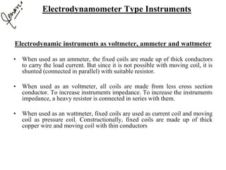 Electrodynamic instruments as voltmeter, ammeter and wattmeter
• When used as an ammeter, the fixed coils are made up of thick conductors
to carry the load current. But since it is not possible with moving coil, it is
shunted (connected in parallel) with suitable resistor.
• When used as an voltmeter, all coils are made from less cross section
conductor. To increase instruments impedance. To increase the instruments
impedance, a heavy resistor is connected in series with them.
• When used as an wattmeter, fixed coils are used as current coil and moving
coil as pressure coil. Constructionally, fixed coils are made up of thick
copper wire and moving coil with thin conductors
Electrodynamometer Type Instruments
 