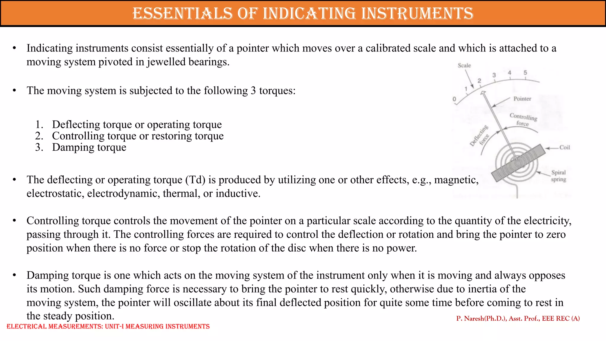 P. Naresh(Ph.D.), Asst. Prof., EEE REC (A)
Essentials of indicating instruments
• Indicating instruments consist essentially of a pointer which moves over a calibrated scale and which is attached to a
moving system pivoted in jewelled bearings.
• The moving system is subjected to the following 3 torques:
1. Deflecting torque or operating torque
2. Controlling torque or restoring torque
3. Damping torque
• The deflecting or operating torque (Td) is produced by utilizing one or other effects, e.g., magnetic,
electrostatic, electrodynamic, thermal, or inductive.
• Controlling torque controls the movement of the pointer on a particular scale according to the quantity of the electricity,
passing through it. The controlling forces are required to control the deflection or rotation and bring the pointer to zero
position when there is no force or stop the rotation of the disc when there is no power.
• Damping torque is one which acts on the moving system of the instrument only when it is moving and always opposes
its motion. Such damping force is necessary to bring the pointer to rest quickly, otherwise due to inertia of the
moving system, the pointer will oscillate about its final deflected position for quite some time before coming to rest in
the steady position.
Electrical Measurements: UNIT-I MEASURING INSTRUMENTS
 