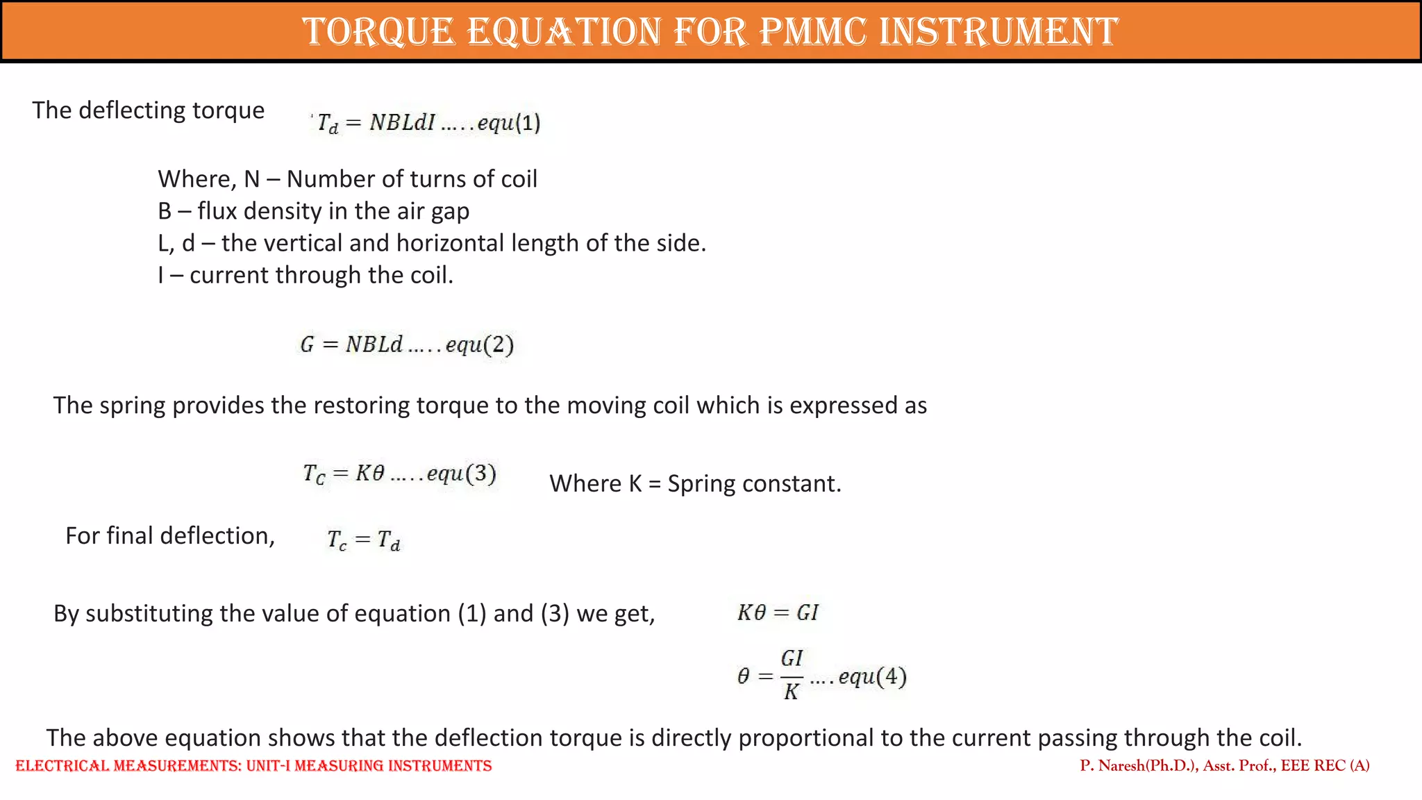 The deflecting torque
Where, N – Number of turns of coil
B – flux density in the air gap
L, d – the vertical and horizontal length of the side.
I – current through the coil.
The spring provides the restoring torque to the moving coil which is expressed as
Where K = Spring constant.
For final deflection,
By substituting the value of equation (1) and (3) we get,
The above equation shows that the deflection torque is directly proportional to the current passing through the coil.
P. Naresh(Ph.D.), Asst. Prof., EEE REC (A)
Torque Equation for PMMC Instrument
Electrical Measurements: UNIT-I MEASURING INSTRUMENTS
 