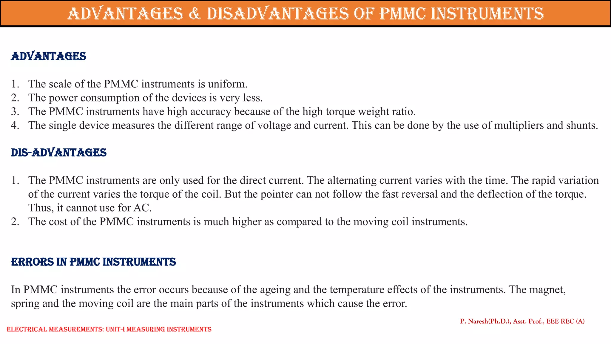 Advantages
1. The scale of the PMMC instruments is uniform.
2. The power consumption of the devices is very less.
3. The PMMC instruments have high accuracy because of the high torque weight ratio.
4. The single device measures the different range of voltage and current. This can be done by the use of multipliers and shunts.
Dis-Advantages
1. The PMMC instruments are only used for the direct current. The alternating current varies with the time. The rapid variation
of the current varies the torque of the coil. But the pointer can not follow the fast reversal and the deflection of the torque.
Thus, it cannot use for AC.
2. The cost of the PMMC instruments is much higher as compared to the moving coil instruments.
Errors in PMMC Instruments
In PMMC instruments the error occurs because of the ageing and the temperature effects of the instruments. The magnet,
spring and the moving coil are the main parts of the instruments which cause the error.
P. Naresh(Ph.D.), Asst. Prof., EEE REC (A)
Advantages & Disadvantages of PMMC Instruments
Electrical Measurements: UNIT-I MEASURING INSTRUMENTS
 
