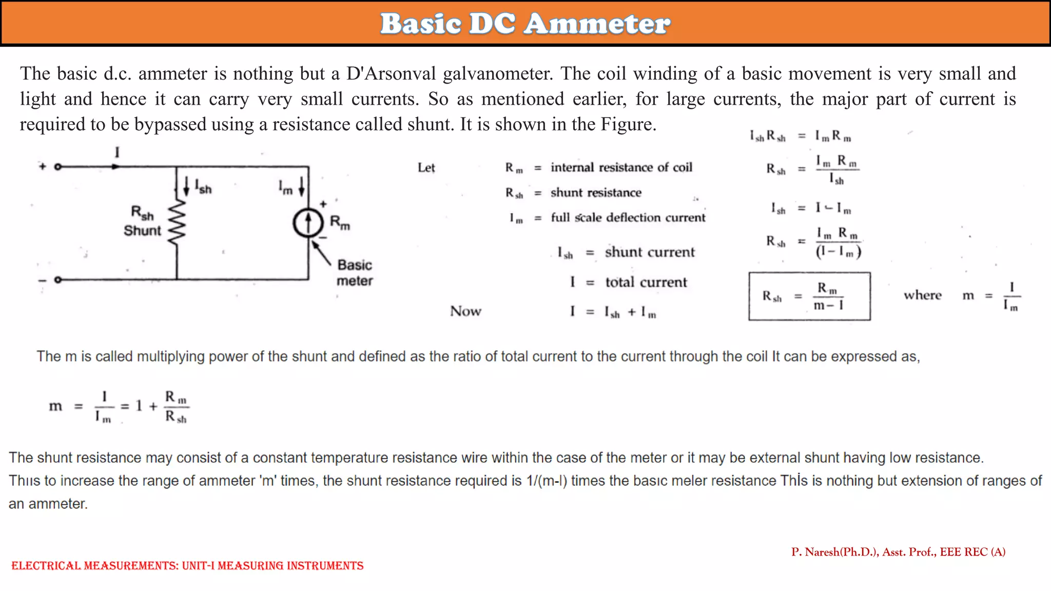 P. Naresh(Ph.D.), Asst. Prof., EEE REC (A)
Electrical Measurements: UNIT-I MEASURING INSTRUMENTS
The basic d.c. ammeter is nothing but a D'Arsonval galvanometer. The coil winding of a basic movement is very small and
light and hence it can carry very small currents. So as mentioned earlier, for large currents, the major part of current is
required to be bypassed using a resistance called shunt. It is shown in the Figure.
 