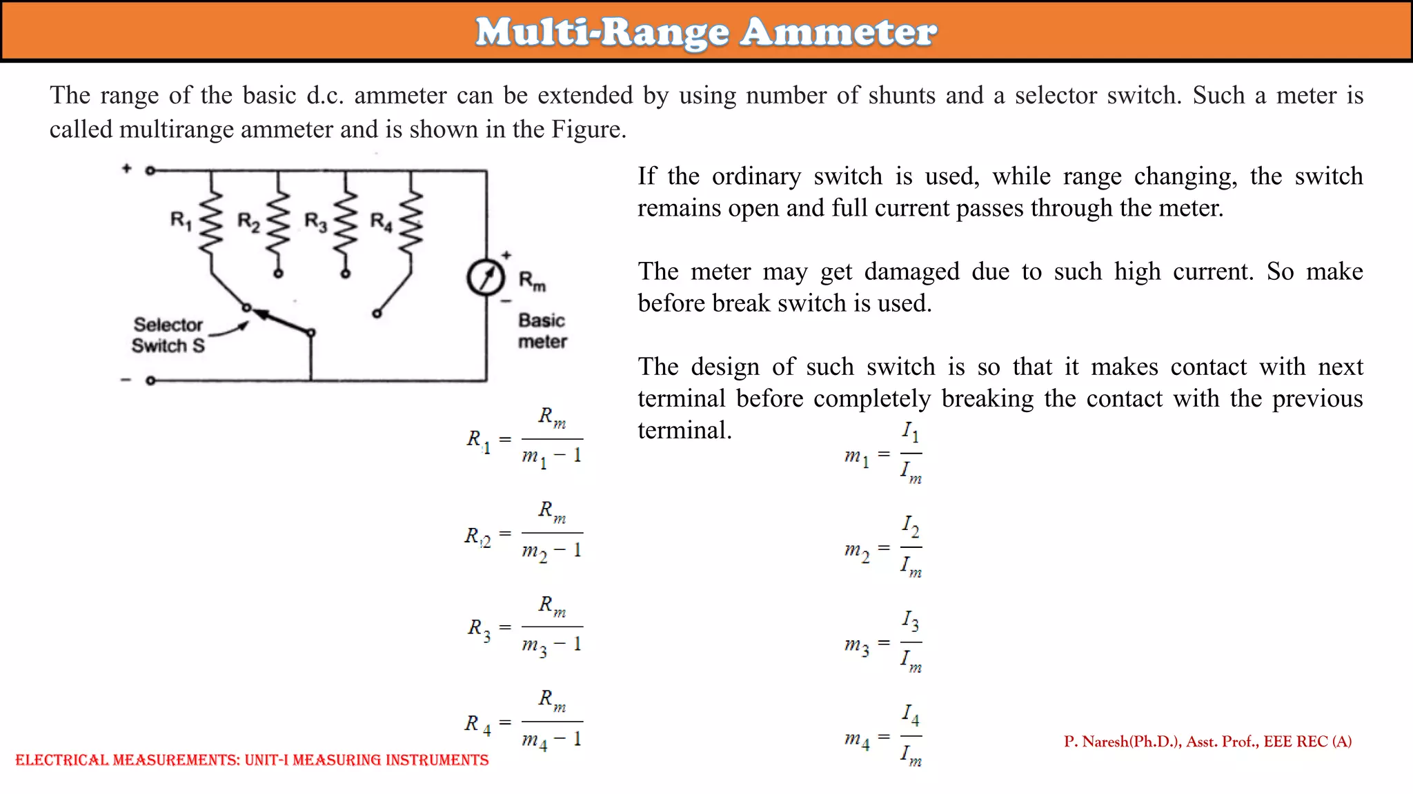 If the ordinary switch is used, while range changing, the switch
remains open and full current passes through the meter.
The meter may get damaged due to such high current. So make
before break switch is used.
The design of such switch is so that it makes contact with next
terminal before completely breaking the contact with the previous
terminal.
P. Naresh(Ph.D.), Asst. Prof., EEE REC (A)
Electrical Measurements: UNIT-I MEASURING INSTRUMENTS
The range of the basic d.c. ammeter can be extended by using number of shunts and a selector switch. Such a meter is
called multirange ammeter and is shown in the Figure.
 