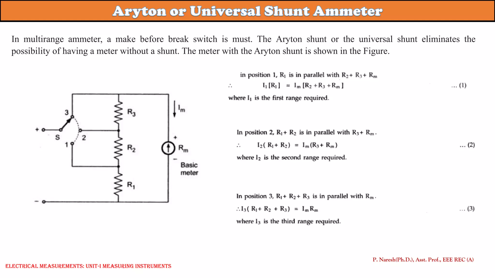 P. Naresh(Ph.D.), Asst. Prof., EEE REC (A)
Electrical Measurements: UNIT-I MEASURING INSTRUMENTS
In multirange ammeter, a make before break switch is must. The Aryton shunt or the universal shunt eliminates the
possibility of having a meter without a shunt. The meter with the Aryton shunt is shown in the Figure.
 