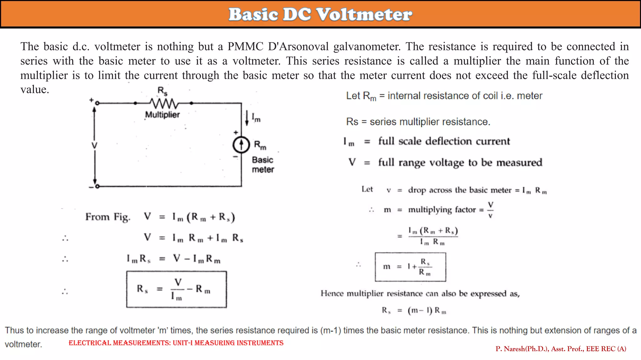 P. Naresh(Ph.D.), Asst. Prof., EEE REC (A)
Electrical Measurements: UNIT-I MEASURING INSTRUMENTS
The basic d.c. voltmeter is nothing but a PMMC D'Arsonoval galvanometer. The resistance is required to be connected in
series with the basic meter to use it as a voltmeter. This series resistance is called a multiplier the main function of the
multiplier is to limit the current through the basic meter so that the meter current does not exceed the full-scale deflection
value.
 