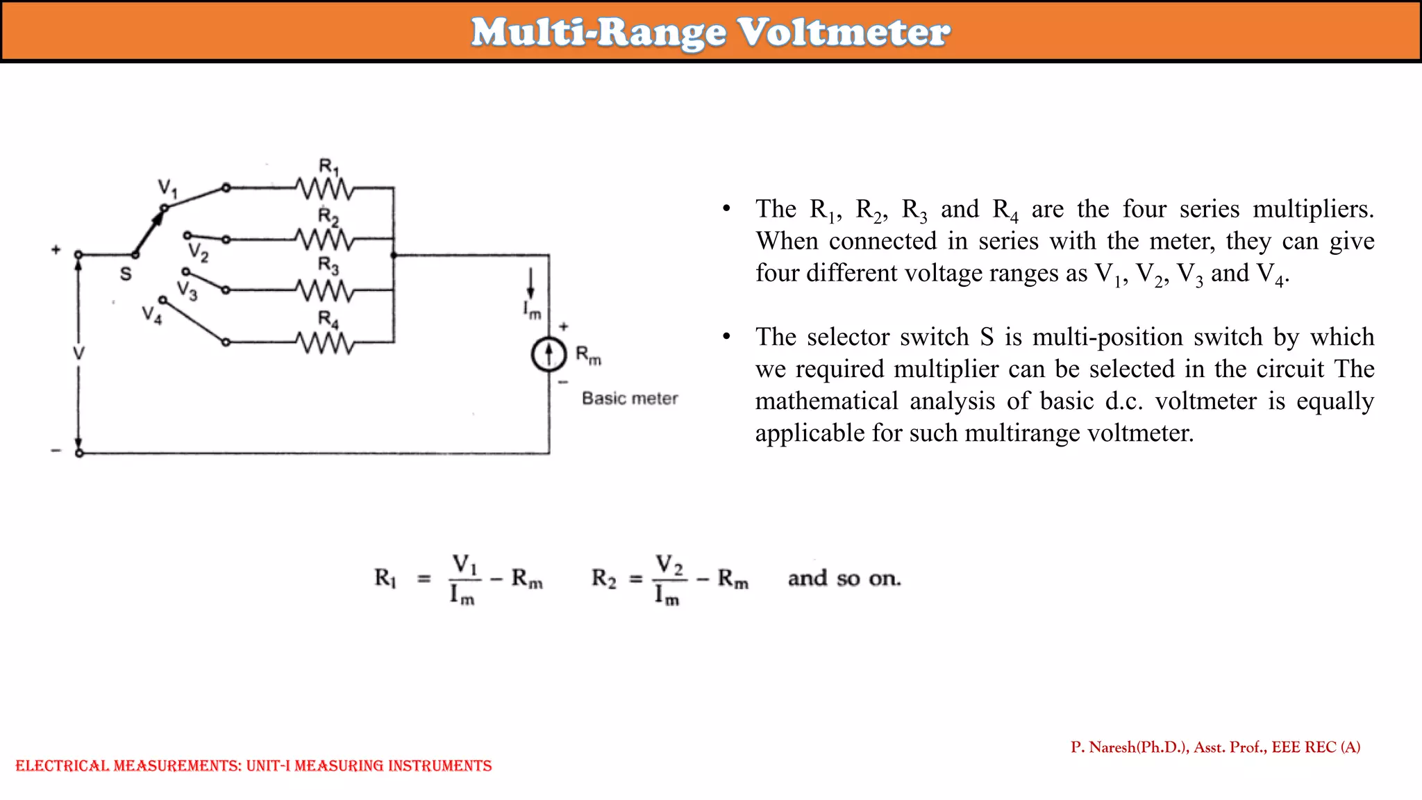 • The R1, R2, R3 and R4 are the four series multipliers.
When connected in series with the meter, they can give
four different voltage ranges as V1, V2, V3 and V4.
• The selector switch S is multi-position switch by which
we required multiplier can be selected in the circuit The
mathematical analysis of basic d.c. voltmeter is equally
applicable for such multirange voltmeter.
P. Naresh(Ph.D.), Asst. Prof., EEE REC (A)
Electrical Measurements: UNIT-I MEASURING INSTRUMENTS
 