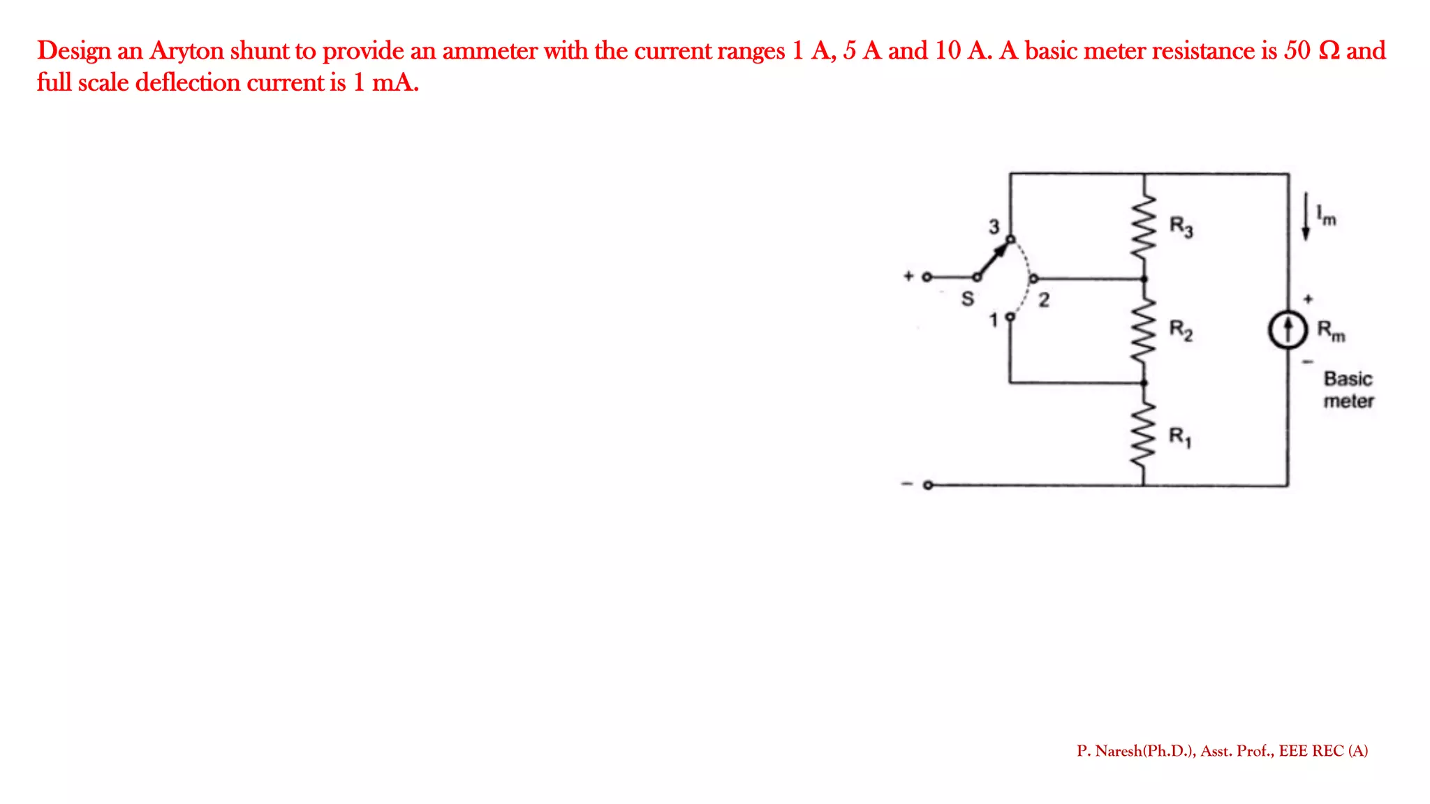 Design an Aryton shunt to provide an ammeter with the current ranges 1 A, 5 A and 10 A. A basic meter resistance is 50  and
full scale deflection current is 1 mA.
P. Naresh(Ph.D.), Asst. Prof., EEE REC (A)
 