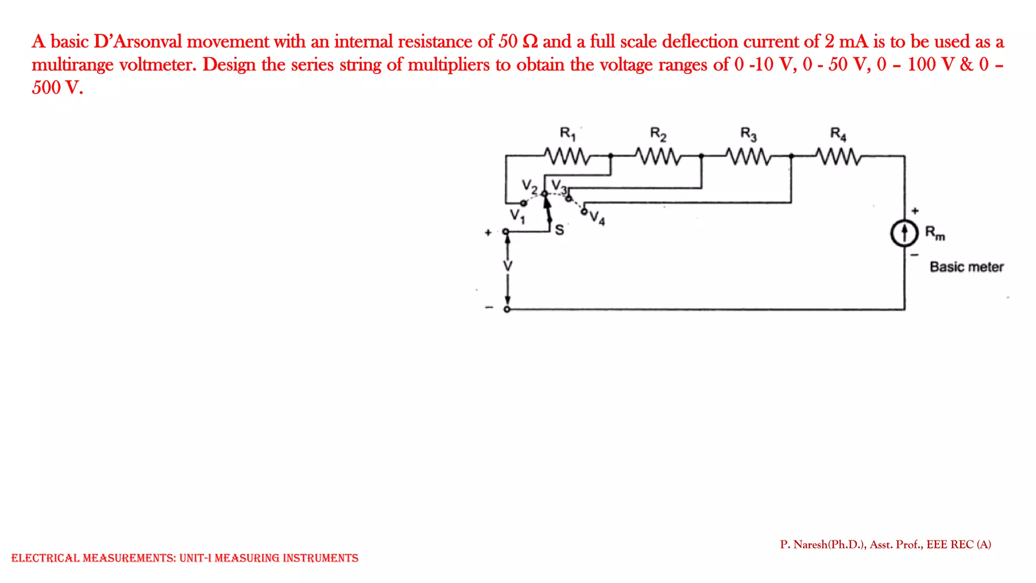 A basic D’Arsonval movement with an internal resistance of 50  and a full scale deflection current of 2 mA is to be used as a
multirange voltmeter. Design the series string of multipliers to obtain the voltage ranges of 0 -10 V, 0 - 50 V, 0 – 100 V & 0 –
500 V.
P. Naresh(Ph.D.), Asst. Prof., EEE REC (A)
Electrical Measurements: UNIT-I MEASURING INSTRUMENTS
 
