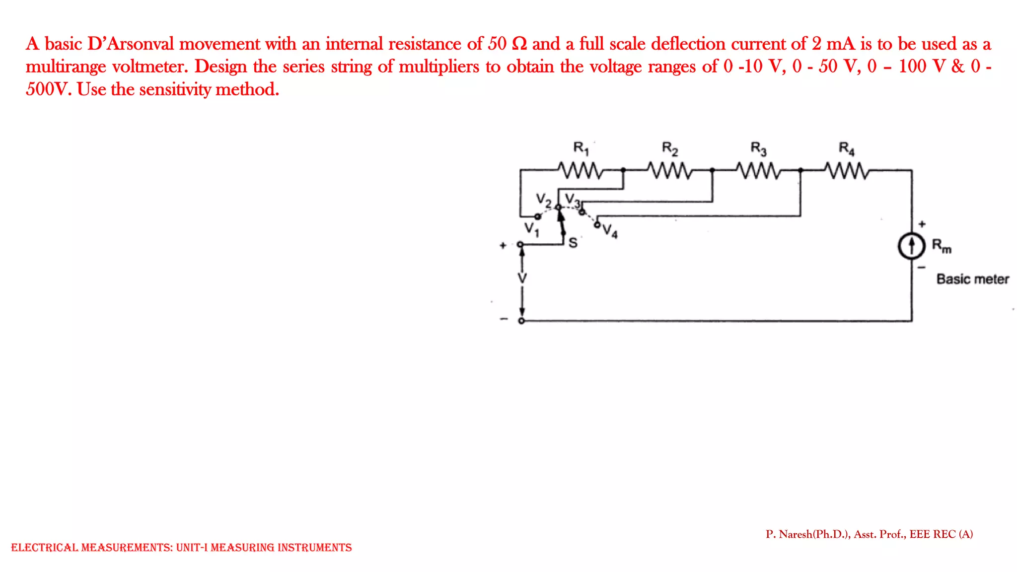 A basic D’Arsonval movement with an internal resistance of 50  and a full scale deflection current of 2 mA is to be used as a
multirange voltmeter. Design the series string of multipliers to obtain the voltage ranges of 0 -10 V, 0 - 50 V, 0 – 100 V & 0 -
500V. Use the sensitivity method.
P. Naresh(Ph.D.), Asst. Prof., EEE REC (A)
Electrical Measurements: UNIT-I MEASURING INSTRUMENTS
 