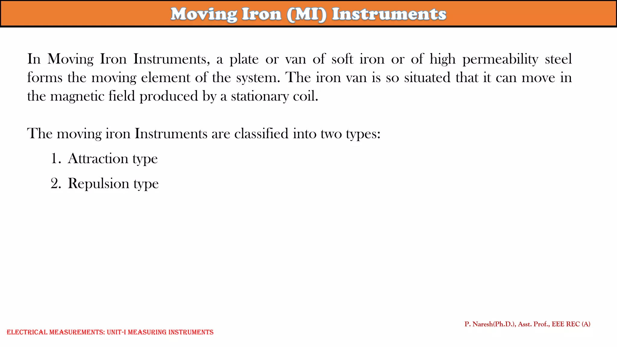 In Moving Iron Instruments, a plate or van of soft iron or of high permeability steel
forms the moving element of the system. The iron van is so situated that it can move in
the magnetic field produced by a stationary coil.
The moving iron Instruments are classified into two types:
1. Attraction type
2. Repulsion type
P. Naresh(Ph.D.), Asst. Prof., EEE REC (A)
Electrical Measurements: UNIT-I MEASURING INSTRUMENTS
 