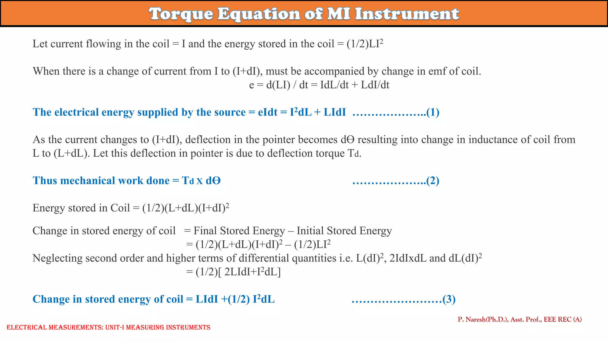 Let current flowing in the coil = I and the energy stored in the coil = (1/2)LI2
When there is a change of current from I to (I+dI), must be accompanied by change in emf of coil.
e = d(LI) / dt = IdL/dt + LdI/dt
The electrical energy supplied by the source = eIdt = I2dL + LIdI ………………..(1)
As the current changes to (I+dI), deflection in the pointer becomes dƟ resulting into change in inductance of coil from
L to (L+dL). Let this deflection in pointer is due to deflection torque Td.
Thus mechanical work done = Td X dƟ ………………..(2)
Energy stored in Coil = (1/2)(L+dL)(I+dI)2
Change in stored energy of coil = Final Stored Energy – Initial Stored Energy
= (1/2)(L+dL)(I+dI)2 – (1/2)LI2
Neglecting second order and higher terms of differential quantities i.e. L(dI)2, 2IdIxdL and dL(dI)2
= (1/2)[ 2LIdI+I2dL]
Change in stored energy of coil = LIdI +(1/2) I2dL ……………………(3)
P. Naresh(Ph.D.), Asst. Prof., EEE REC (A)
Electrical Measurements: UNIT-I MEASURING INSTRUMENTS
 